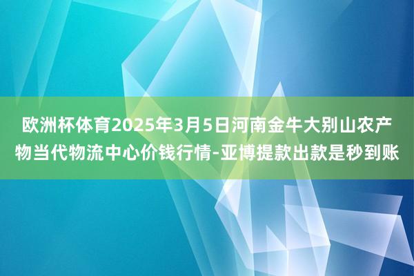 欧洲杯体育2025年3月5日河南金牛大别山农产物当代物流中心价钱行情-亚博提款出款是秒到账