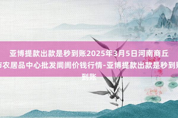 亚博提款出款是秒到账2025年3月5日河南商丘市农居品中心批发阛阓价钱行情-亚博提款出款是秒到账