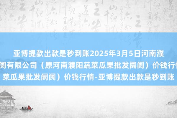 亚博提款出款是秒到账2025年3月5日河南濮阳宏进农副家具批发阛阓有限公司(原河南濮阳蔬菜瓜果批发阛阓)价钱行情-亚博提款出款是秒到账