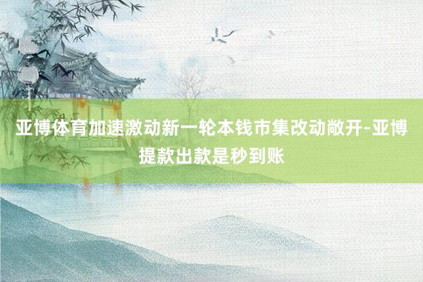 亚博体育加速激动新一轮本钱市集改动敞开-亚博提款出款是秒到账