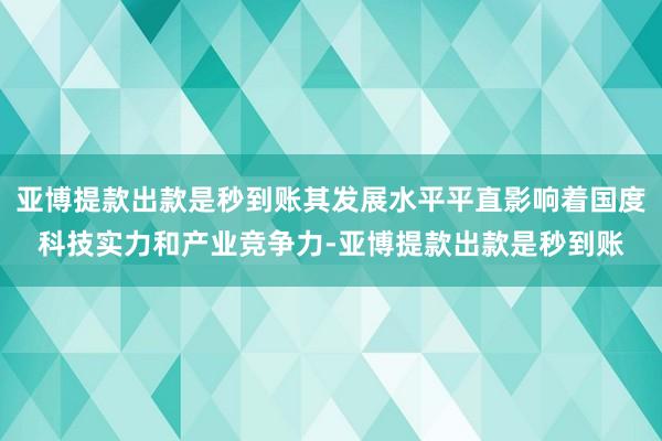 亚博提款出款是秒到账其发展水平平直影响着国度科技实力和产业竞争力-亚博提款出款是秒到账