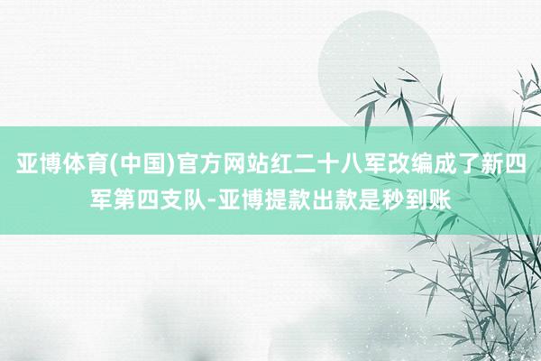 亚博体育(中国)官方网站红二十八军改编成了新四军第四支队-亚博提款出款是秒到账