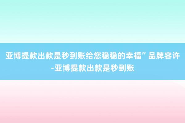 亚博提款出款是秒到账给您稳稳的幸福”品牌容许-亚博提款出款是秒到账
