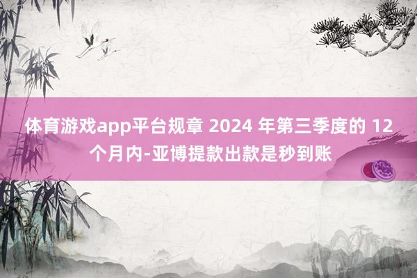 体育游戏app平台规章 2024 年第三季度的 12 个月内-亚博提款出款是秒到账