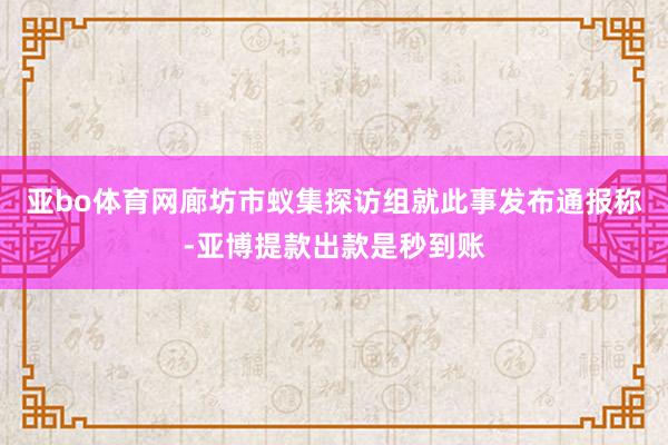 亚bo体育网廊坊市蚁集探访组就此事发布通报称-亚博提款出款是秒到账