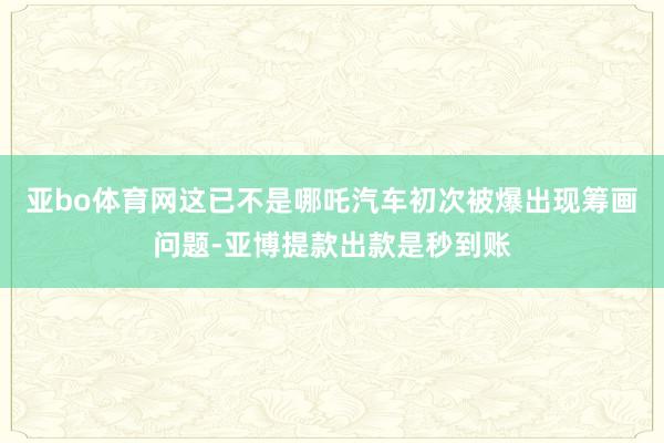 亚bo体育网这已不是哪吒汽车初次被爆出现筹画问题-亚博提款出款是秒到账