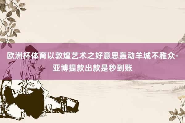 欧洲杯体育以敦煌艺术之好意思轰动羊城不雅众-亚博提款出款是秒到账