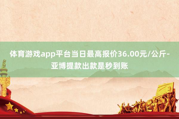体育游戏app平台当日最高报价36.00元/公斤-亚博提款出款是秒到账