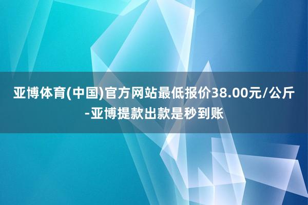 亚博体育(中国)官方网站最低报价38.00元/公斤-亚博提款出款是秒到账