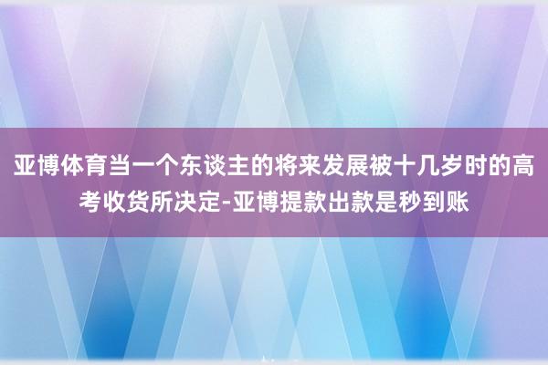 亚博体育当一个东谈主的将来发展被十几岁时的高考收货所决定-亚博提款出款是秒到账