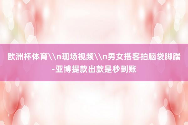 欧洲杯体育\n现场视频\n男女搭客拍脑袋脚踹-亚博提款出款是秒到账