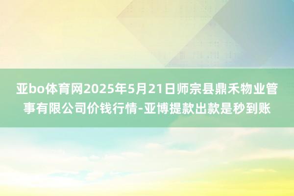 亚bo体育网2025年5月21日师宗县鼎禾物业管事有限公司价钱行情-亚博提款出款是秒到账