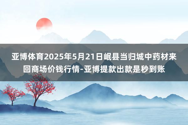 亚博体育2025年5月21日岷县当归城中药材来回商场价钱行情-亚博提款出款是秒到账