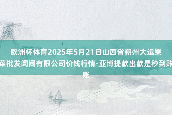 欧洲杯体育2025年5月21日山西省朔州大运果菜批发阛阓有限公司价钱行情-亚博提款出款是秒到账