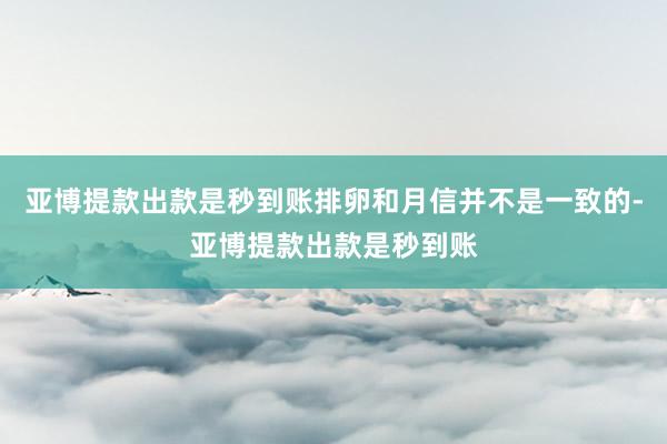亚博提款出款是秒到账排卵和月信并不是一致的-亚博提款出款是秒到账