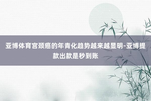 亚博体育宫颈癌的年青化趋势越来越显明-亚博提款出款是秒到账