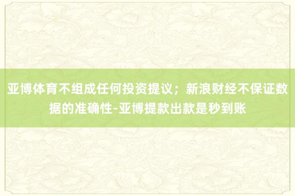亚博体育不组成任何投资提议；新浪财经不保证数据的准确性-亚博提款出款是秒到账