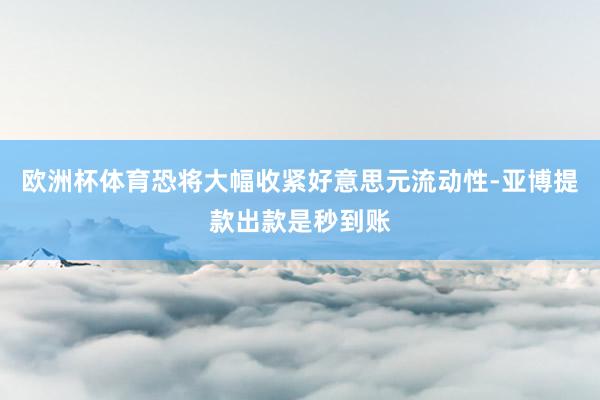 欧洲杯体育恐将大幅收紧好意思元流动性-亚博提款出款是秒到账