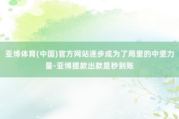 亚博体育(中国)官方网站逐步成为了局里的中坚力量-亚博提款出款是秒到账
