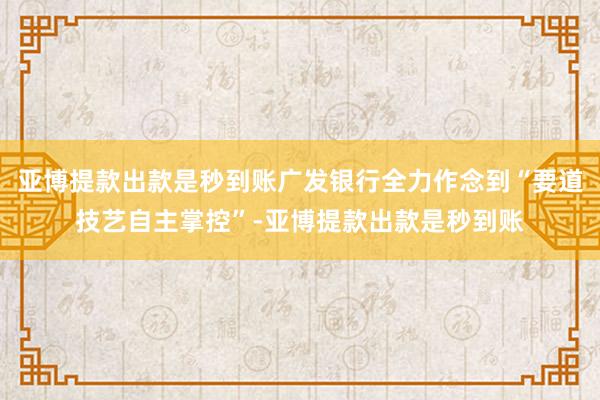 亚博提款出款是秒到账广发银行全力作念到“要道技艺自主掌控”-亚博提款出款是秒到账
