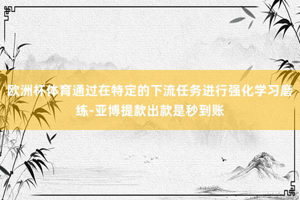 欧洲杯体育通过在特定的下流任务进行强化学习磨练-亚博提款出款是秒到账