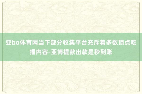 亚bo体育网当下部分收集平台充斥着多数顶点吃播内容-亚博提款出款是秒到账