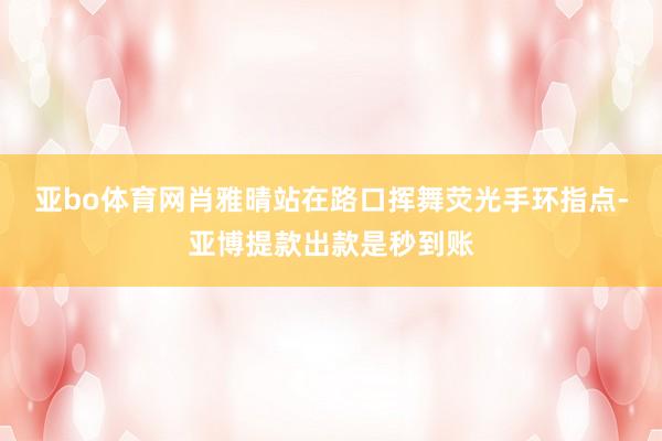 亚bo体育网肖雅晴站在路口挥舞荧光手环指点-亚博提款出款是秒到账