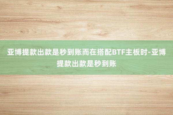 亚博提款出款是秒到账而在搭配BTF主板时-亚博提款出款是秒到账