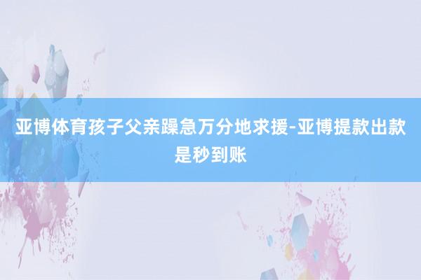 亚博体育孩子父亲躁急万分地求援-亚博提款出款是秒到账