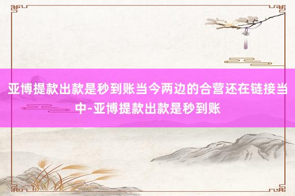亚博提款出款是秒到账当今两边的合营还在链接当中-亚博提款出款是秒到账