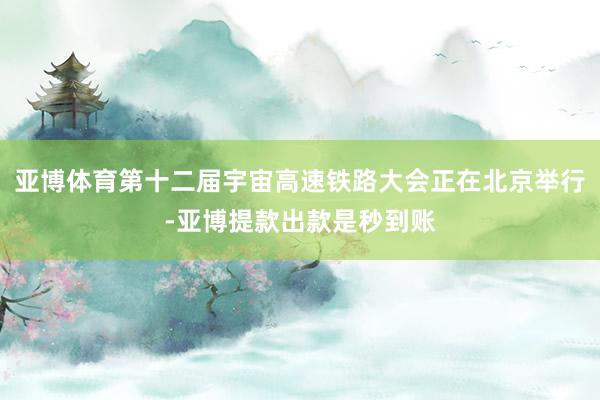 亚博体育第十二届宇宙高速铁路大会正在北京举行-亚博提款出款是秒到账