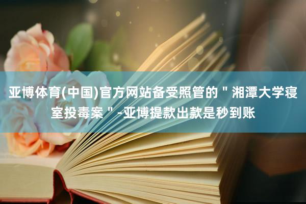 亚博体育(中国)官方网站备受照管的＂湘潭大学寝室投毒案＂-亚博提款出款是秒到账