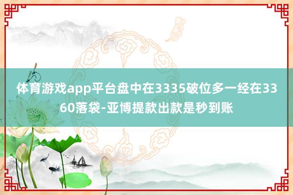 体育游戏app平台盘中在3335破位多一经在3360落袋-亚博提款出款是秒到账