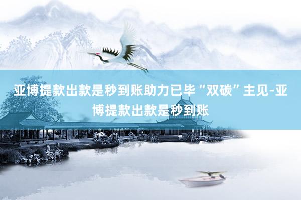 亚博提款出款是秒到账助力已毕“双碳”主见-亚博提款出款是秒到账