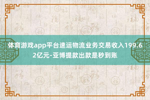 体育游戏app平台速运物流业务交易收入199.62亿元-亚博提款出款是秒到账