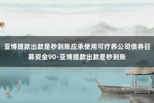 亚博提款出款是秒到账应承使用可疗养公司债券召募资金90-亚博提款出款是秒到账