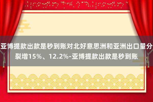 亚博提款出款是秒到账对北好意思洲和亚洲出口量分裂增15%、12.2%-亚博提款出款是秒到账