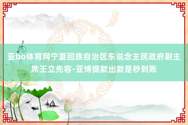 亚bo体育网宁夏回族自治区东说念主民政府副主席王立先容-亚博提款出款是秒到账