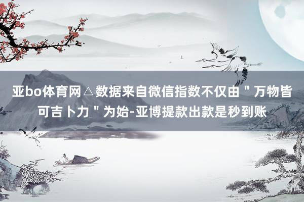 亚bo体育网△数据来自微信指数不仅由＂万物皆可吉卜力＂为始-亚博提款出款是秒到账