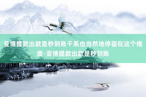 亚博提款出款是秒到账干系也当然地停留在这个维度-亚博提款出款是秒到账