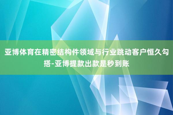 亚博体育在精密结构件领域与行业跳动客户恒久勾搭-亚博提款出款是秒到账