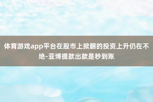体育游戏app平台在股市上掀翻的投资上升仍在不绝-亚博提款出款是秒到账