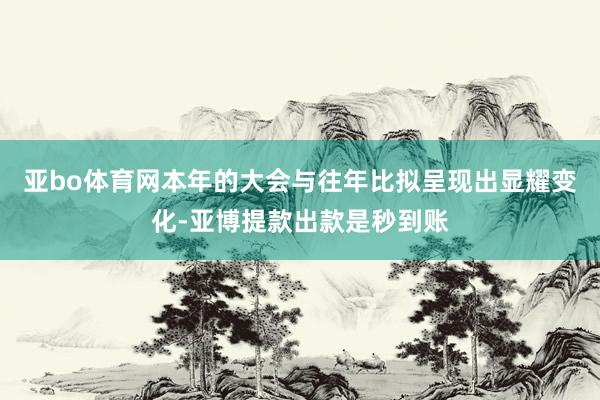 亚bo体育网本年的大会与往年比拟呈现出显耀变化-亚博提款出款是秒到账