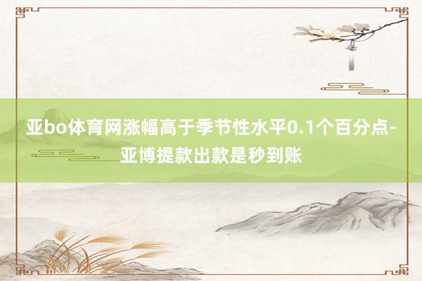 亚bo体育网涨幅高于季节性水平0.1个百分点-亚博提款出款是秒到账