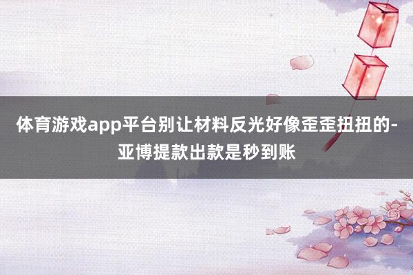 体育游戏app平台别让材料反光好像歪歪扭扭的-亚博提款出款是秒到账