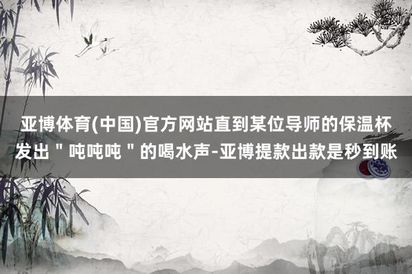 亚博体育(中国)官方网站直到某位导师的保温杯发出＂吨吨吨＂的喝水声-亚博提款出款是秒到账