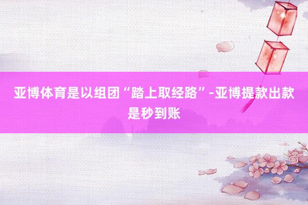 亚博体育是以组团“踏上取经路”-亚博提款出款是秒到账