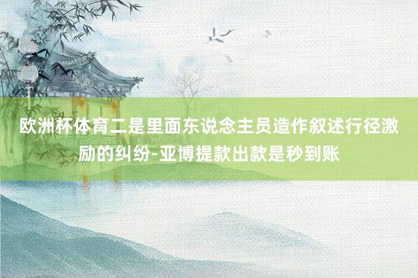欧洲杯体育　　二是里面东说念主员造作叙述行径激励的纠纷-亚博提款出款是秒到账