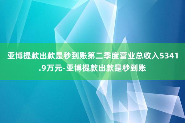 亚博提款出款是秒到账第二季度营业总收入5341.9万元-亚博提款出款是秒到账