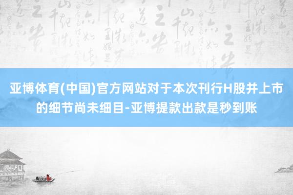 亚博体育(中国)官方网站对于本次刊行H股并上市的细节尚未细目-亚博提款出款是秒到账